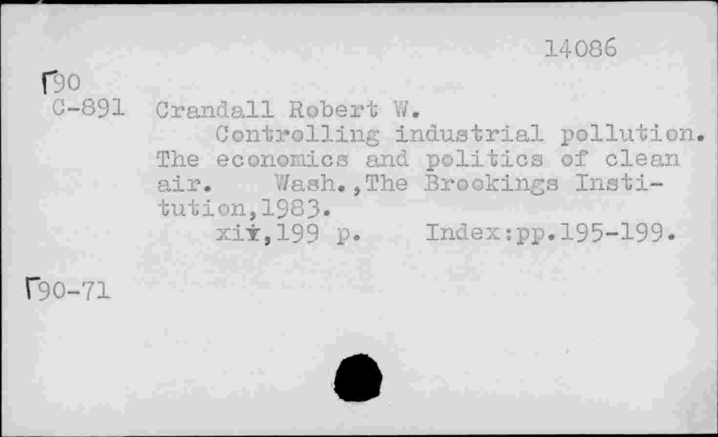 ﻿14086
C90
0-891
Crandall Robert W.
Controlling industrial pollution. The econoDiics and politics of clean air. Wash.,The Brookings Institution, 1983»
xii,199 P» Indextpp.195-199»
f9O-71